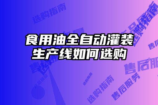食用油全自動(dòng)灌裝生產(chǎn)線如何選購